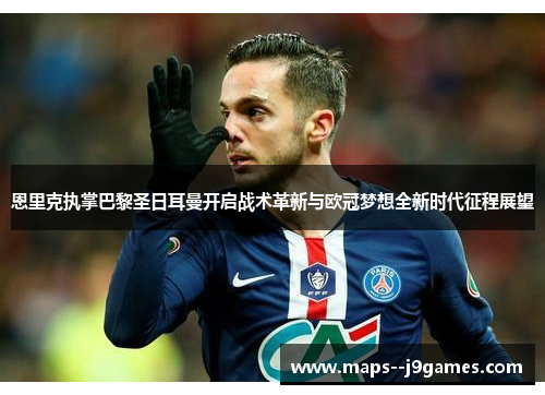 恩里克执掌巴黎圣日耳曼开启战术革新与欧冠梦想全新时代征程展望